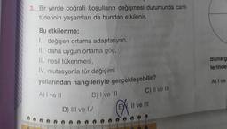 3. Bir yerde coğrafi koşulların değişmesi durumunda canlı
türlerinin yaşamları da bundan etkilenir.
Bu etkilenme;
1. değişen ortama adaptasyon,
II. daha uygun ortama göç,
III. nesil tükenmesi,
IV. mutasyonla tür değişimi
yollarından hangileriyle gerçekleşebilir?
A) I ve II
B) I ve III
D) III ve IV
C) II ve III
EW, II ve III
Buna g
lerinde
A) I ve