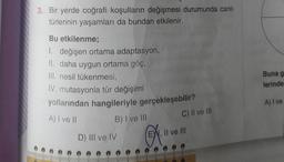 3. Bir yerde coğrafi koşulların değişmesi durumunda canlı
türlerinin yaşamları da bundan etkilenir.
Bu etkilenme;
1. değişen ortama adaptasyon,
II. daha uygun ortama göç,
III. nesil tükenmesi,
IV. mutasyonla tür değişimi
yollarından hangileriyle gerçekleşebilir?
A) I ve II
B) I ve III
D) III ve IV
C) II ve III
EW, II ve III
Buna g
lerinde
A) I ve