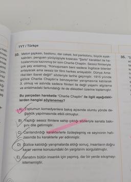 u kali-
Iması
enme
mak
emli
yon
iraz
an-
dığı
eli
aş
TYT / Türkçe
33. Melon şapkası, bastonu, dar ceketi, bol pantolonu, büyük ayak-
kabıları, penguen yürüyüşüyle kısacası "Şarlo" karakteri ile ha-
fızalarımıza kazınmış bir isim Charlie Chaplin. Sessiz filmleriyle
çok şey anlatmış, "Konuşursam beni sadece İngilizce bilenler
anlayacak ama sessiz bir filmi herkes anlayabilir. Dünya Ame-
rika'dan ibaret değil!" sözleriyle tarihe geçmiştir. 1915 yılında
gizlice Charlie Chaplin'e benzeyenler yarışmasına katılarak
3. olmuş ve aslında sadece filmleri ile değil yaşamı algılama
ve anlatmadaki farkındalığı ile de dikkatleri üzerine toplamıştır.
Bu parçadan hareketle "Charlie Chaplin" ile ilgili aşağıdaki-
lerden hangisi söylenemez?
A) Toplumun komedyenlere bakış açısında olumlu yönde de-
ğişiklik yapılmasında etkili olmuştur.
B) Yaptığı sessiz filmlere sahip çıktığı sözleriyle sanata bakı-
şını dile getirmiştir.
C) Canlandırdığı karakterlerle özdeşleşmiş ve seyircinin hafi-
zasında bu karakterle yer edinmiştir.
D) Gizlice katıldığı yarışmalarda aldığı sonuç, insanların doğru
karar verme konusundaki ön yargılarını sorgulatmıştır.
E) Sanatını bütün insanlık için yapmış, dar bir yerde sıkışmayı
istememiştir.
35. "Ş
ac
ta
ka
h.
k
S