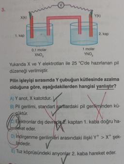 3.
X(k)
1. kap
0,1 molar
XNO₂
Y(k)
1 molar
YNO3
2. kap
Yukarıda X ve Y elektrotları ile 25 °C'de hazırlanan pil
düzeneği verilmiştir.
Pilin işleyişi sırasında Y çubuğun kütlesinde azalma
olduğuna göre, aşağıdakilerden hangisi yanlıştır?
A) Y anot, X katotdur.
B) Pil gerilimi, standart şartlardaki pil geriliminden kü-
çüktür.
C) Elektronlar dış devrede 2. kaptan 1. kaba doğru ha-
Feket eder.
age
D) İndirgenme gerilimleri arasındaki ilişki Y+ > X+ şek-
lindedir.
E) Tuz köprüsündeki anyonlar 2. kaba hareket eder.