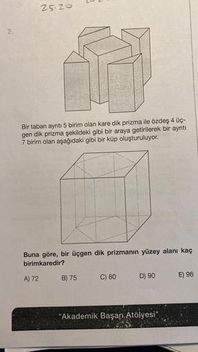 2.
25.20
Bir taban ayrıtı 5 birim olan kare dik prizma ile özdeş 4 üç-
gen dik prizma şekildeki gibi bir araya getirilerek bir ayrıtı
7 birim olan aşağıdaki gibi bir küp oluşturuluyor.
Buna göre, bir üçgen dik prizmanın yüzey alanı kaç
birimkaredir?
A) 72