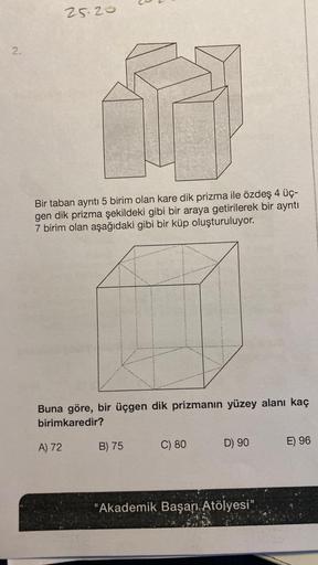 2.
25.20
Bir taban ayrıtı 5 birim olan kare dik prizma ile özdeş 4 üç-
gen dik prizma şekildeki gibi bir araya getirilerek bir ayrıtı
7 birim olan aşağıdaki gibi bir küp oluşturuluyor.
Buna göre, bir üçgen dik prizmanın yüzey alanı kaç
birimkaredir?
A) 72
