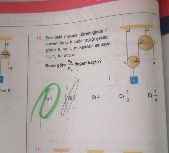 T
F
ve Il
10. Şekildeki makara düzeneğinde F
kuvveti ile ip h kadar aşağı çekildi-
ğinde K ve L makaraları sırasıyla
11.
nk, n tur atıyor.
nk
Buna göre değeri kaçtır?
nL
A) 1
B) 2
C) 4
1
T
K
-|2
1
P
200
E)
L
F