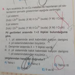 9. Aynı sıcaklıkta Zn ve Cu metalleri ile hazırlanan pil sis-
temlerinin şematik gösterimleri aşağıda verilmiştir.
1.pil sistemi:
2+
Zn(k) I Zn²+ (suda) (X M) II Cu²+ (suda) (YM) I Cuk)
2.pil sistemi:
2+
Zn(k) I Zn²+ (suda) (Y M) II Cu²+ (suda) (X M) I Cu(k)
Pil gerilimleri arasında 1>2 ilişkisi bulunduğuna
göre,
I. 1. pil sisteminde anot kabındaki katyon derişimi
2. pil sistemindekinden büyüktür.
II. Derişimler arasında X > Y ilişkisi vardir
III. 2. pil sisteminde katot kabındaki katyon derişimi
1. pil sistemindekinden küçüktür.
yargılarından hangileri doğrudur?
A) Yalnız I
B) Yalnız II
D) Ive
2
L
E) II ve III
Yalniz III