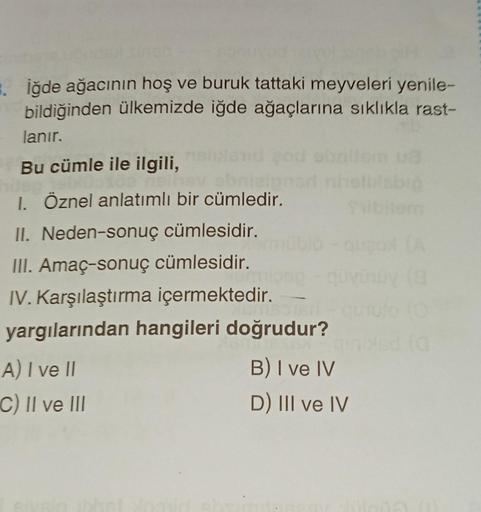 . iğde ağacının hoş ve buruk tattaki meyveleri yenile-
bildiğinden ülkemizde iğde ağaçlarına sıklıkla rast-
lanır.
Bu cümle ile ilgili,
nell
hav obni
I. Öznel anlatımlı bir cümledir.
II. Neden-sonuç cümlesidir.
III. Amaç-sonuç cümlesidir.
IV. Karşılaştırma