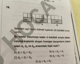 19.
2d
2d
11
E) 2m,-m
A) d₁ > d > d
C) α₁ > ₁ > ₂
Şekildeki eşit hacim bölmeli kaplarda 2d özkütleli sivilar
vardır.
2d
III
Bu kaplar doluncaya kadar d özkütleli sıvıyla doldu-
rulursa kaplarda oluşan homojen karışımların özküt-
leleri d₁, dù ve d arasındaki ilişki nedir?
B) d₁ > > d
D) d
E) d₁= ₂₁ > ₂
aki Çizgiye zarar v