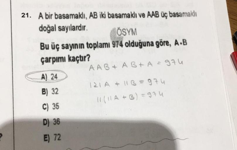 21. A bir basamaklı, AB iki basamaklı ve AAB üç basamaklı
doğal sayılardır.
ÖSYM
Bu üç sayının toplamı 974 olduğuna göre, A.B
çarpımı kaçtır?
A) 24
B) 32
C) 35
D) 36
E) 72
AAB+ AB+A = 974
121 A + 113=974
11 ( 11 A + 3) = 974