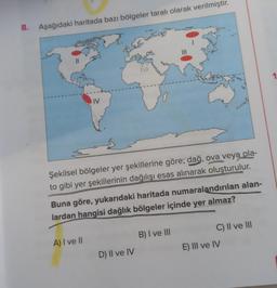 8. Aşağıdaki haritada bazı bölgeler taralı olarak verilmiştir.
IV
Şekilsel bölgeler yer şekillerine göre; dağ, ova veya pla-
to gibi yer şekillerinin dağılışı esas alınarak oluşturulur.
Buna göre, yukarıdaki haritada numaralandırılan alan-
lardan hangisi dağlık bölgeler içinde yer almaz?
A) I ve II
D) II ve IV
B) I ve III
C) II ve III
E) III ve IV
1