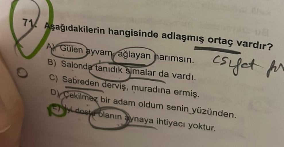 va
71 Aşağıdakilerin hangisinde adlaşmış ortaç vardır?
csifet for
A) Gülen ayvam ağlayan harımsın.
B) Salonda tanıdık simalar da vardı.
C) Sabreden derviş, muradına ermiş.
D) Cekilmez bir adam oldum senin yüzünden.
dost olanın aynaya ihtiyacı yoktur.