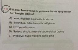 10. Etil alkol fermantasyonu yapan canlılarda aşağıdakiler-
den hangisi ortaktır?
A) Yalnız ribozom organeli bulundurma
B) Bulunduğu ortamların pH'ını düşürme
C) ETS'ye sahip olma
D) Sadece sitoplazmasında karbondioksit üretme
E) Prokaryot hücre yapısına sahip olma