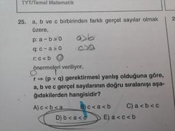 TYT/Temel Matematik
25. a, b ve c birbirinden farklı gerçel sayılar olmak
üzere,
p: a-b>0
q: c-a>0
a>b
CX
r:c<b
önermeleri veriliyor.
O
r⇒ (p v q) gerektirmesi yanlış olduğuna göre,
a, b ve c gerçel sayılarının doğru sıralanışı aşa-
ğıdakilerden hangisidir?
A)c<b<a
B)c<a<b
D) b < a <c
C) a<b<c
E) a<c<b
2