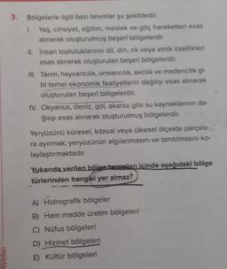 ayınları
3. Bölgelerle ilgili bazı tanımlar şu şekildedir.
1. Yaş, cinsiyet, eğitim, meslek ve göç hareketleri esas
alınarak oluşturulmuş beşeri bölgelerdir.
II. Insan topluluklarının dil, din, ırk veya etnik özellikleri
esas alınarak oluşturulan beşeri bölgelerdir.
III. Tarım, hayvancılık, ormancılık, avcılık ve madencilik gi-
bi temel ekonomik faaliyetlerin dağılışı esas alınarak
oluşturulan beşerî bölgelerdir.
IV. Okyanus, deniz, göl, akarsu gibi su kaynaklarının da-
ğılışı esas alınarak oluşturulmuş bölgelerdir.
Yeryüzünü küresel, kitasal veya ülkesel ölçekte parçala-
ra ayırmak; yeryüzünün algılanmasını ve tanıtılmasını ko-
laylaştırmaktadır.
Yukarıda verilen bölge tanımları içinde aşağıdaki bölge
türlerinden hangisi yer almaz?
A) Hidrografik bölgeler
B) Ham madde üretim bölgeleri
C) Nüfus bölgeleri
D) Hizmet bölgeleri
E)
Kültür bölgeleri