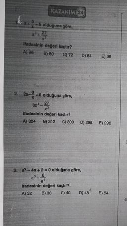 KAZANIM (24)
-5 olduğuna göre,
x³ + 27
ifadesinin değeri kaçtır?
A) 96
B) 80
C) 72
2. 2x-²-6 olduğuna göre,
8x327
x3
ifadesinin değeri kaçtır?
A) 324 B) 312 C) 300
8
a3
3. a²-4a+2=0 olduğuna göre,
a³+
ifadesinin değeri kaçtır?
A) 32 B) 36
C) 40
D) 64
D) 298
D) 48
E) 36
E) 296
E) 54
4.