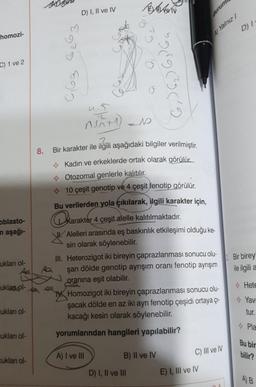 homozi-
C) 1 ve 2
oblasto-
in aşağı-
ukları ol-
uklan.pl-
cukları ol-
cukları ol-
cukları ol-
8.
0₁63
D) I, II ve IV
BAGN
s
Z
ni+1)=10
6₁) 6₂ ) 63 64
o
2.
Bir karakter ile ilgili aşağıdaki bilgiler verilmiştir.
Kadın ve erkeklerde ortak olarak görülür.
Otozomal genlerle kalıtılır.
10 çeşit genotip ve 4 çeşit fenotip görülür.
Bu verilerden yola çıkılarak, ilgili karakter için,
karakter 4
Karakter 4 çeşit alelle kalıtılmaktadır.
A) I ve III
11
Alelleri arasında eş baskınlık etkileşimi olduğu ke-
sin olarak söylenebilir.
D) I, II ve III
III. Heterozigot iki bireyin çaprazlanması sonucu olu-
şan dölde genotip ayrışım oranı fenotip ayrışım
oranına eşit olabilir.
Homozigot iki bireyin çaprazlanması sonucu olu-
şacak dölde en az iki ayrı fenotip çeşidi ortaya çı-
kacağı kesin olarak söylenebilir.
yorumlarından hangileri yapılabilir?
B) II ve IV
A) Yalnız /
C) III ve IV
E) I, III ve IV
durum
DA
D) I
2. Bir birey
ile ilgili
Hete
Yavr
tur.
Pla
Bu bir
bilir?
A) B