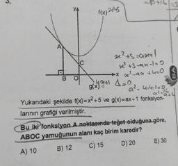 B
f(x)2145
3+16=5
2² +5=an!
x² +5-an-1=0
2²-
-931430
+42+1 A=0
g(x) o
a²-4₁4.1=0
Yukarıdaki şekilde f(x)=x²+5 ve g(x)=ax+1 fonksiyon-
a²=16
larının grafiği verilmiştir.
Bu iki fonksiyon A noktasında teğet olduğuna göre,
ABOC yamuğunun alanı kaç birim karedir?
A) 10
B) 12
C) 15
D) 20
E) 30
BA