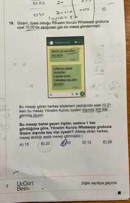 O
2020
7
2x
2030
2x+10
2x+10=56
19. Gizem, üyesi olduğu Yönetim Kurulu Whatsapp grubuna
saat 10.00'da aşağıdaki gibi bir mesaj göndermiştir.
Yönetim Kurulu
UcDört
Bes
Semih için acil ARh+
kan lazım.
10:00 -
Lütfen bu mesajı
okuduktan
5 dakika sonra
2-arkadaşınıza daha
gönderin.
x+1
10:00
E
J
tia
8 a
D) 12
(0.00
15
160
Bu mesajı gören herkes söyleneni yaptığında saat 10.21 -
iken bu mesajı Yönetim Kurulu üyeleri dışında 300 kişi
görmüş oluyor.
- 74
Bu mesajı bahsi geçen kişiler, sadece 1 kez
gördüğüne göre, Yönetim Kurulu Whatsapp grubuna
Gizem dışında kaç kişi üyedir? (Mesaj atılan herkes,
mesaj atıldığı anda mesajı görmüştür.)
A) 15
B) 20
10
E) 25
Diğer sayfaya geçiniz.