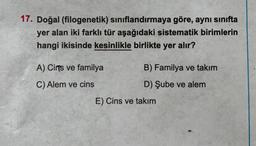 17. Doğal (filogenetik) sınıflandırmaya göre, aynı sınıfta
yer alan iki farklı tür aşağıdaki sistematik birimlerin
hangi ikisinde kesinlikle birlikte yer alır?
A) Cirs ve familya
C) Alem ve cins
B) Familya ve takım
D) Şube ve alem
E) Cins ve takım