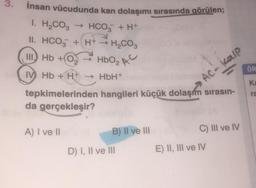 3.
İnsan vücudunda kan dolaşımı sırasında görülen;
1. H₂CO3 → HCO3 + H+
II. HCO3 + H+ → H₂CO3
III Hb +0₂HbO₂ AC
IV Hb + H+ → HbH+
tepkimelerinden hangileri küçük dolaşım sırasın-
da gerçekleşir?
A) I ve II
B) II ve III
8
D) I, II ve III
AC-kalp
C) III ve IV
ÖR
Ka
ra
E) II, III ve IV