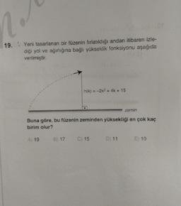 2012
19. Yeni tasarlanan bir füzenin fırlatıldığı andan itibaren izle-
diği yol ve ağırlığına bağlı yükseklik fonksiyonu aşağıda
verilmiştir.
h(k)= -2k² + 4k + 15
zemin
Buna göre, bu füzenin zeminden yüksekliği en çok kaç
birim olur?
A) 19
B) 17 C) 15
D) 11
E) 10
or