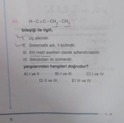 20.
S
H-C=C-CH,-CH
bileşiği ile ilgili,
Uç alkindir.
Sistematik adı, 1-būtindir.
III. Etil metil asetilen olarak adlandırılabilir.
IV. Siklobutan ile izomerdir.
yargılarından hangileri doğrudur?
B) I ve III
A) I ve II
D) II ve III
C) I ve IV
E) III ve IV