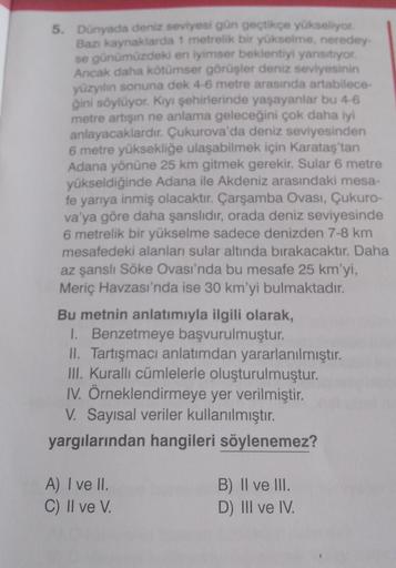 5. Dünyada deniz seviyesi gün geçtikçe yükseliyor.
Bazı kaynaklarda 1 metrelik bir yükselme, neredey-
se günümüzdeki en iyimser beklentiyi yansıtıyor.
Ancak daha kötümser görüşler deniz seviyesinin
yüzyılın sonuna dek 4-6 metre arasında artabilece-
ğini sö