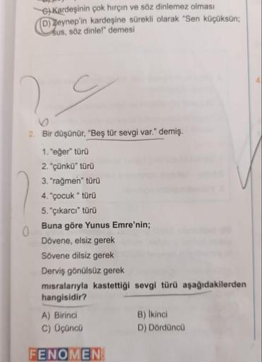 6) Kardeşinin çok hırçın ve söz dinlemez olması
(D) Zeynep'in kardeşine sürekli olarak "Sen küçüksün;
sus, söz dinle!" demesi
29
2. Bir düşünür, "Beş tür sevgi var." demiş.
1. "eğer" türü
2. "çünkü" türü
3. "rağmen” türü
4. "çocuk "türü
5. "çıkarcı" türü
B