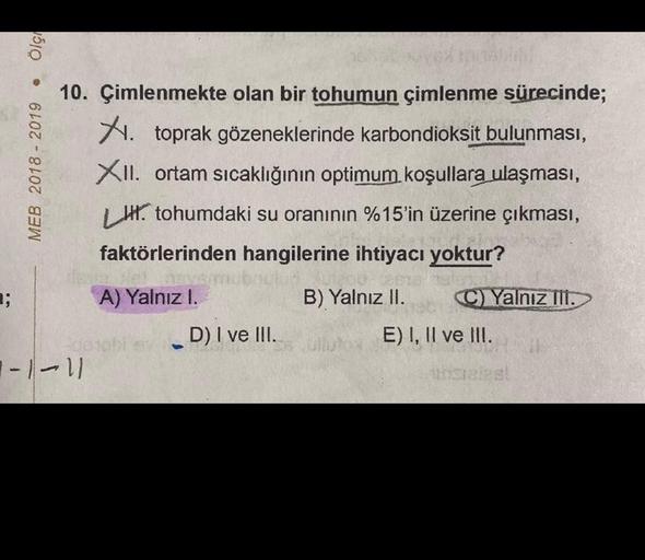 ■;
Ölç
●
MEB 2018 - 2019
10. Çimlenmekte olan bir tohumun çimlenme sürecinde;
X. toprak gözeneklerinde karbondioksit bulunması,
XII. ortam sıcaklığının optimum koşullara ulaşması,
H. tohumdaki su oranının %15'in üzerine çıkması,
faktörlerinden hangilerine