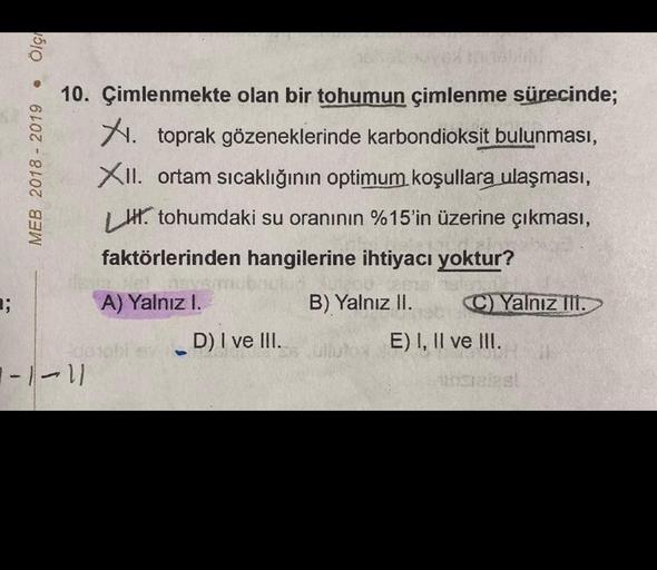 ■;
Ölç
●
MEB 2018 - 2019
10. Çimlenmekte olan bir tohumun çimlenme sürecinde;
X. toprak gözeneklerinde karbondioksit bulunması,
XII. ortam sıcaklığının optimum koşullara ulaşması,
H. tohumdaki su oranının %15'in üzerine çıkması,
faktörlerinden hangilerine 