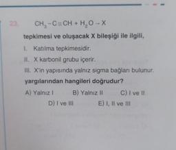 23.
CH₂-C=CH + H₂O → X
tepkimesi ve oluşacak X bileşiği ile ilgili,
1. Katılma tepkimesidir.
II. X karbonil grubu içerir.
III. X'in yapısında yalnız sigma bağları bulunur.
yargılarından hangileri doğrudur?
A) Yalnız I
B) Yalnız II
D) I ve III
C) I ve II
E) I, II ve III
I