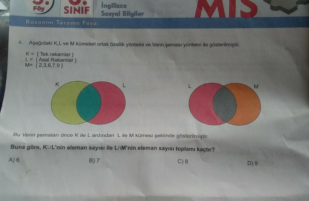 Föy
SINIF
Kazanım Tarama Föyü
İngilizce
Sosyal Bilgiler
MS
4. Aşağıdaki K,L ve M kümeleri ortak özellik yöntemi ve Venn şeması yöntemi ile gösterilmiştir.
K = {Tek rakamlar}
L = {Asal Rakamlar}
M= {2,3,6,7,9}
K
O
Bu Venn şemaları önce K ile L ardından L il