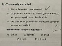 33. Tomurcuklanmayla ilgili;
1. Ata canlıda çıkıntı meydana gelir.
II. Oluşan canlı ata canlı ile birlikte yaşarsa medüz,
ayrı yaşarsa polip olarak isimlendirilir.
III. Ata canlı ile oluşan canlının kromozom sayısının
aynı olması beklenir.
c
ifadelerinden hangileri doğrudur?
A) Yalnız II
B) Yalnız III
D) II ve III
C) I ve III
E) I, II ve III