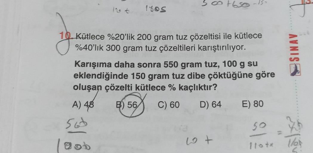 12 t
A) 4,8
1805
560
gob
8
Kütlece %20'lik 200 gram tuz çözeltisi ile kütlece
%40'lık 300 gram tuz çözeltileri karıştırılıyor.
007650
+630
Karışıma daha sonra 550 gram tuz, 100 g su
eklendiğinde 150 gram tuz dibe çöktüğüne göre
oluşan çözelti kütlece % kaç