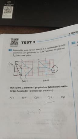 12
High Performance
340
R
EX
ORCHES
eSupport
OND
DAK
OD25050F
TEST 3
1. Doğrusal bir yolda hareket eden X, Y, Z cisimlerinden X ve Z
cisimlerinin yere göre hızları Vx, Vz ile Y cisminin X'e göre hızı
VXY Şekil I'deki gibidir.
A) V
VXY Vz
Şekil 1
IV
B) IV
III
Buna göre, Z cisminin Y'ye göre hızı Şekil II deki vektör-
lerden hangisidir? (Bölmeler eşit aralıklıdır.)
C) III
Şekil II
FIL
D) II
E) I
8. MIKRO
3. A
1