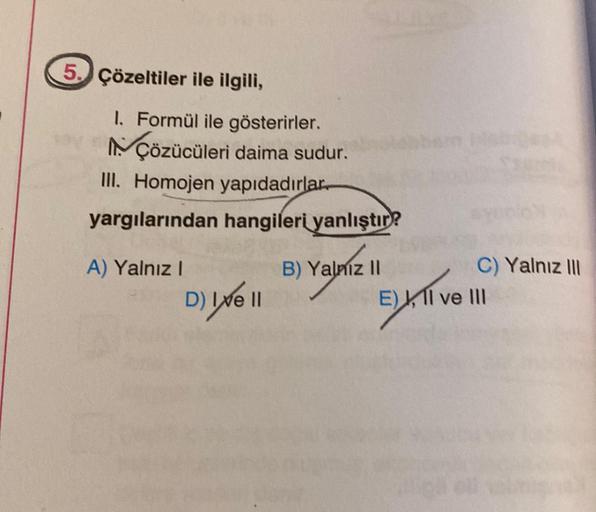 5. Çözeltiler ile ilgili,
1. Formül ile gösterirler.
NÇözücüleri daima sudur.
III. Homojen yapıdadırlar.
yargılarından hangileri yanlıştır?
A) Yalnız I
D) Ixe 11
B) Yalniz II
C) Yalnız III
E) II ve III