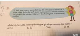 2
O
21.
19 katlı apartmanın zemin katında (O. kat) görevli dairesi ve 2
daire, diğer katlarda ise 5 daire bulunmaktadır. Daire numara-
lanı görevli dairesinden itibaren 1'den başlayarak numaralandı-
rilmiştir.
Fi
Melike'nin 13. katta oturduğu bilindiğine göre kapı numarası kaç olabilir?
A) 36
B) 63
C) 68
D) 78
20:22