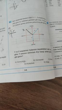 ere göre
öre K'nin
C
IIS
min büyük-
E) 20
Xx
4. Aynı düzlemde hareket eden X, Y, Z araçlarından
yere göre hız vektörleri şekildeki gibi olup, X ara
sü Z aracını güney yönünde gidiyormuş gibi görüy
VX
4
z
batı -
A) Güneydoğu
kuzey
Y
3-E
Y
güney
doğu
D) Kuzeybatı
B) Güneybatı
B)
C)
Y ve Z araçlarının hızlarının büyüklükleri eşitdi
göre, Y aracının sürücüsü Z'yi hangi yönde gid
gibi görür?
D)
E)
Dogu
Bati
Bati
Kuzey
Ayni düzlemde, birbir
eden X, Y, Z araganim
ki gibidir.
C) Kuzey
E) Doğu
Doğu
Doğu
1-A
4 mis
Y aracının sü
hızla hareket
Y aracının h
A) doğu, 10
C) bati, 6 m