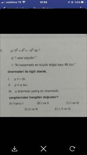 1.
il vodafone TR
12:55
p.g² +4² = -5² dir."
q:"1 asal sayıdır."
riki basamaklı en büyük doğal sayı 99 dur."
önermeleri ile ilgili olarak,
L
perdir.
II. p = q dur.
III. q önermesi yanlış bir önermedir.
yargılarından hangileri doğrudur?
A) Yalnız I
B) I ve