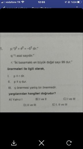 1.
il vodafone TR
12:55
p.g² +4² = -5² dir."
q:"1 asal sayıdır."
riki basamaklı en büyük doğal sayı 99 dur."
önermeleri ile ilgili olarak,
L
perdir.
II. p = q dur.
III. q önermesi yanlış bir önermedir.
yargılarından hangileri doğrudur?
A) Yalnız I
B) I ve 