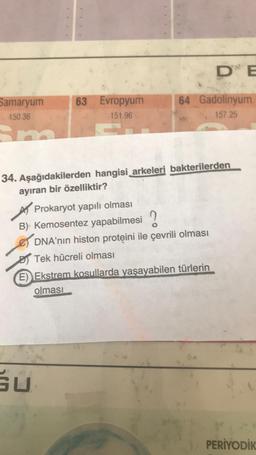 Samaryum
150.36
63 Evropyum
151.96
64 Gadolinyum
157.25
34. Aşağıdakilerden hangisi arkeleri bakterilerden
ayıran bir özelliktir?
Prokaryot yapılı olması
B) Kemosentez yapabilmesi
DNA'nın histon proteini ile çevrili olması
SU
DE
Tek hücreli olması
E) Ekstrem kosullarda yaşayabilen türlerin
olması
PERİYODİK