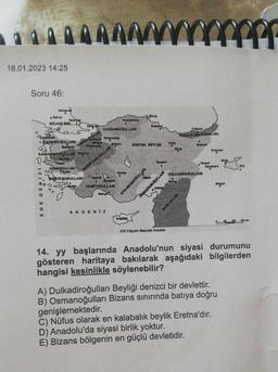 18.01.2023 14:25
Soru 46:
Tapakata
Nork for
Edirne
BIZANS IMP
EGE DENIZI
Intervied
KARESIOGULLARI
Bahkesir
^^^
SARUHANOĞULLARI K
Maries
Balgry
OSMANOQULLAR
landr
AYDINOĞULLARI
Aydn
MESTEŞOĞULLARI
Baik Kere cadağ
Ankara
Domani
O
GERMIYANO GULLARI
CANDAROĞULLARI
0
Beygehir
HAMITOĞULLARI
Nanya
Kastamons
AKDENIZ
Konya
KIBRIS
w
Shop
ERETNA BEYLIGI
KARAMANOĞULLARI
Kayseri
RAMAZANOĞULLARI
XIV.Yüzyılın Başında Anadolu
Tokat
Trabzon
TRABZON IMPARATORLUQU
MEMLUKLER
Bayburt
Harput
DULKADİROĞULLARI
Enturum
Diyarbaker
Midyat
14. yy başlarında Anadolu'nun siyasi durumunu
gösteren haritaya bakılarak aşağıdaki bilgilerden
hangisi kesinlikle söylenebilir?
A) Dulkadiroğulları Beyliği denizci bir devlettir.
B) Osmanoğulları Bizans sınırında batıya doğru
genişlemektedir.
C) Nüfus olarak en kalabalık beylik Eretna'dır.
D) Anadolu'da siyasi birlik yoktur.
E) Bizans bölgenin en güçlü devletidir.