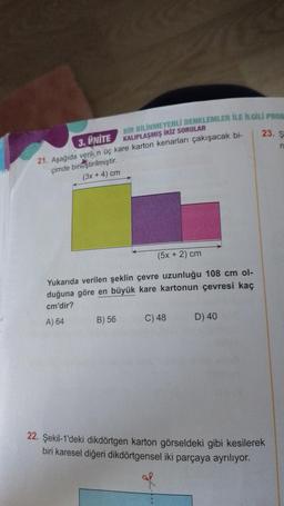 BİR BİLİNMEYENLİ DENKLEMLER İLE İLGİLİ PROB
3. ÜNİTE
KALIPLAŞMIŞ İKİZ SORULAR
21. Aşağıda verilen üç kare karton kenarları çakışacak bi-
çimde birleştirilmiştir.
(3x + 4) cm
(5x + 2) cm
Yukarıda verilen şeklin çevre uzunluğu 108 cm ol-
duğuna göre en büyük kare kartonun çevresi kaç
cm'dir?
A) 64
B) 56
C) 48
23. S
n
D) 40
22. Şekil-1'deki dikdörtgen karton görseldeki gibi kesilerek
biri karesel diğeri dikdörtgensel iki parçaya ayrılıyor.