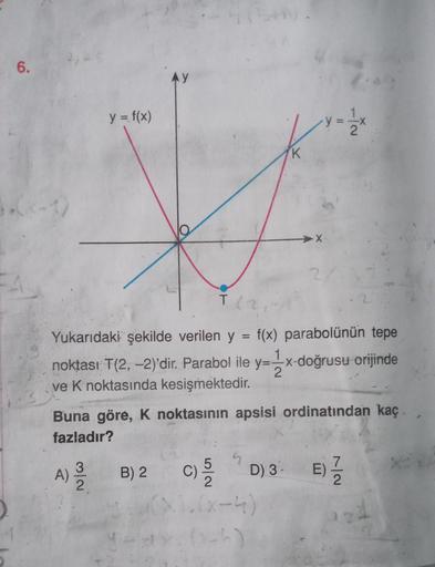 6.
-1)
y = f(x)
A)
3
T (2
Yukarıdaki şekilde verilen y = f(x) parabolünün tepe
2
noktası T(2,-2)'dir. Parabol ile y=-x-doğrusu orijinde
ve K noktasında kesişmektedir.
K
Buna göre, K noktasının apsisi ordinatından kaç.
fazladır?
B) 2
2
y = 1/2x
C) 5/20
().(