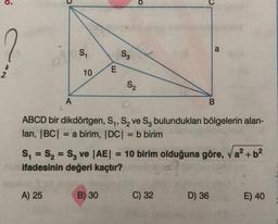 A
S₁
A) 25
10
E
S3
B) 30
S₂
ABCD bir dikdörtgen, S₁, S₂ ve S₂ bulundukları bölgelerin alan-
ları, |BC| = a birim, |DC| = b birim
=
S₁ S₂ S3 ve |AE| = 10 birim olduğuna göre, a² + b²
ifadesinin değeri kaçtır?
(=?
a
B
C) 32
D) 36
E) 40