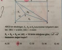 A
S₁
A) 25
10
E
S3
B) 30
S₂
ABCD bir dikdörtgen, S₁, S₂ ve S₂ bulundukları bölgelerin alan-
ları, |BC| = a birim, |DC| = b birim
=
S₁ S₂ S3 ve |AE| = 10 birim olduğuna göre, a² + b²
ifadesinin değeri kaçtır?
(=?
a
B
C) 32
D) 36
E) 40