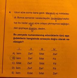 4.
Uzun süre sonra bana geldi. Merakım uç noktaday-
I
dı. Bunca zamandır nerelerdeydin; birdenbire kaybo-
||
lup bu kadar uzun süre ortaya çıkmayınca sağlığın-
dan şüpheye düştüm, dedim.
IV
Bu parçada numaralanmış sözcüklerin türü aşa-
ğıdakilerin hangisinde sırasıyla doğru olarak ve-
rilmiştir?
1
A) İsim
B) İsim
C) Sifat
D) İsim
E) İsim
||
Zarf
Zarf
Zarf
Zarf
Edat
III
Sifat
Sifat
Sifat
Zarf
Sifat
IV
Zarf
Fiil
Fiil
Fiil
Zarf