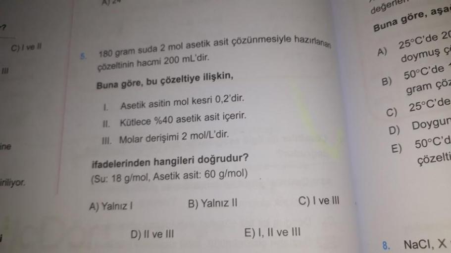 III
C) I ve II
ine
iriliyor.
5.
AJ 24
180 gram suda 2 mol asetik asit çözünmesiyle hazırlanan
çözeltinin hacmi 200 mL'dir.
Buna göre, bu çözeltiye ilişkin,
1.
Asetik asitin mol kesri 0,2'dir.
Kütlece %40 asetik asit içerir.
III. Molar derişimi 2 mol/L'dir.