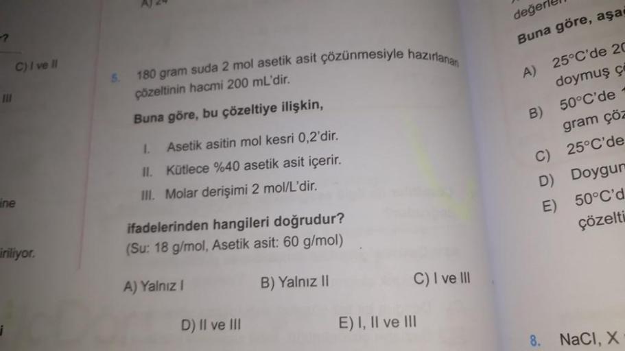 III
C) I ve II
ine
iriliyor.
5.
AJ 24
180 gram suda 2 mol asetik asit çözünmesiyle hazırlanan
çözeltinin hacmi 200 mL'dir.
Buna göre, bu çözeltiye ilişkin,
1.
Asetik asitin mol kesri 0,2'dir.
Kütlece %40 asetik asit içerir.
III. Molar derişimi 2 mol/L'dir.