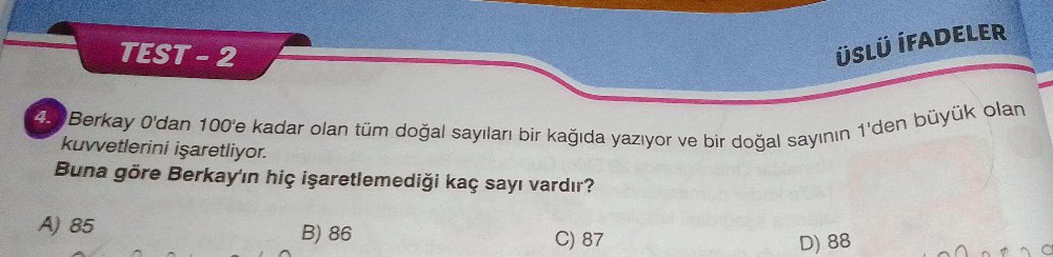 TEST-2
ÜSLÜ İFADELER
4. Berkay O'dan 100'e kadar olan tüm doğal sayıları bir kağıda yazıyor ve bir doğal sayının 1'den büyük olan
kuvvetlerini işaretliyor.
Buna göre Berkay'ın hiç işaretlemediği kaç sayı vardır?
A) 85
C) 87
B) 86
D) 88
O