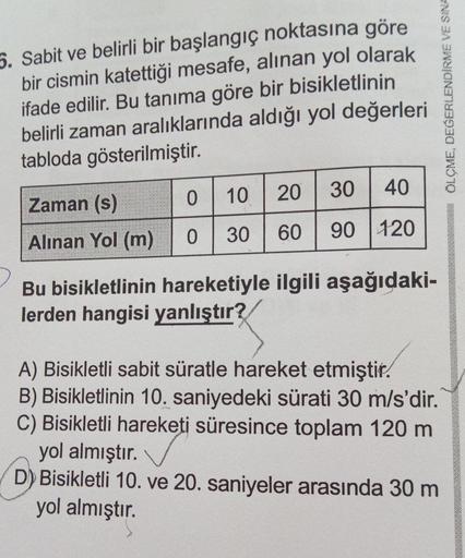 5. Sabit ve belirli bir başlangıç noktasına göre
bir cismin katettiği mesafe, alınan yol olarak
ifade edilir. Bu tanıma göre bir bisikletlinin
belirli zaman aralıklarında aldığı yol değerleri
tabloda gösterilmiştir.
Zaman (s)
Alınan Yol (m)
0
0 30 60
10 20
