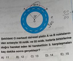 A
50 m
72°
310
50
59
Then A oblble?
Şekildeki O merkezli dairesel pistin A ve B noktaların-
dan sırasıyla 18 m/dk. ve 32 m/dk. hızlarla birbirlerine
doğru hareket eden iki hareketlinin 3. karşılaşmaları
kaç dakika sonra gerçekleşir? ibisign
A) 11
B) 12 C) 13
D) 14
E) 15